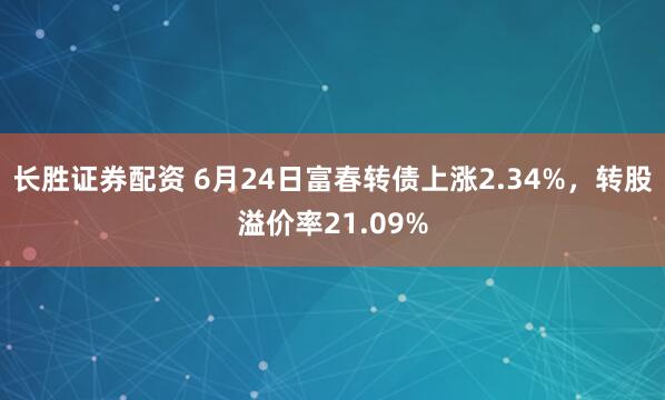 长胜证券配资 6月24日富春转债上涨2.34%，转股溢价率21.09%