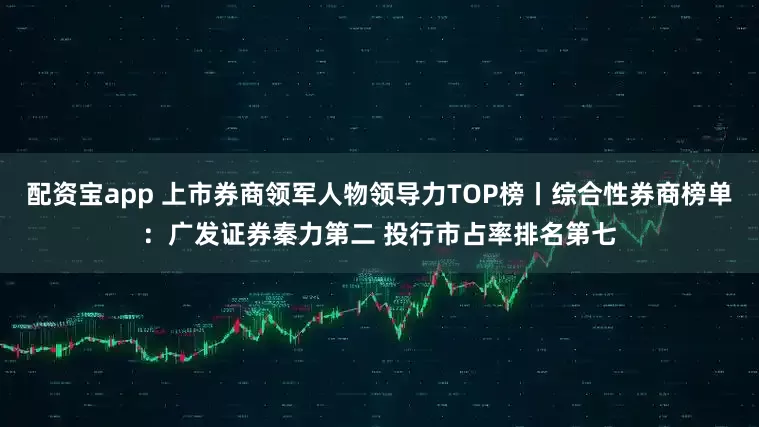 配资宝app 上市券商领军人物领导力TOP榜丨综合性券商榜单：广发证券秦力第二 投行市占率排名第七