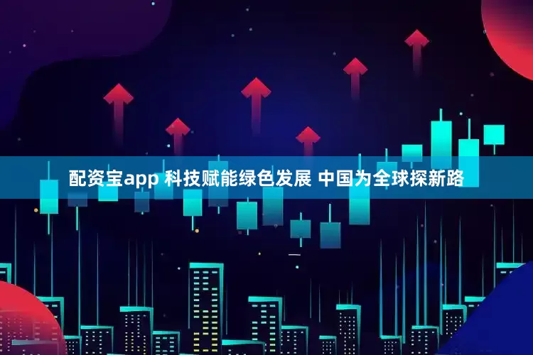 配资宝app 科技赋能绿色发展 中国为全球探新路