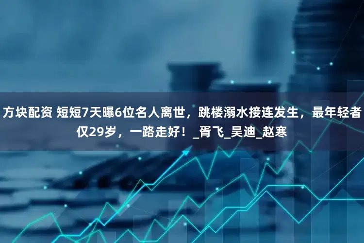 方块配资 短短7天曝6位名人离世，跳楼溺水接连发生，最年轻者仅29岁，一路走好！_胥飞_吴迪_赵寒