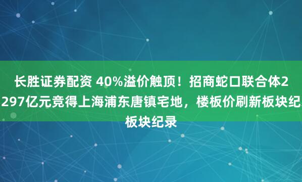 长胜证券配资 40%溢价触顶！招商蛇口联合体27.297亿元竞得上海浦东唐镇宅地，楼板价刷新板块纪录