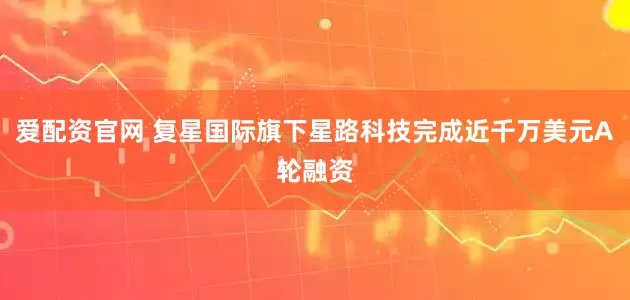 爱配资官网 复星国际旗下星路科技完成近千万美元A轮融资