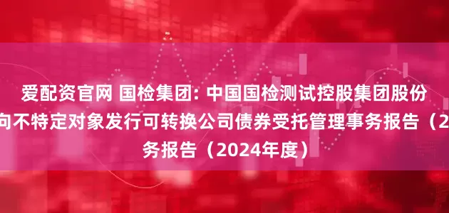 爱配资官网 国检集团: 中国国检测试控股集团股份有限公司向不特定对象发行可转换公司债券受托管理事务报告（2024年度）