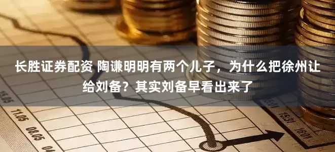 长胜证券配资 陶谦明明有两个儿子，为什么把徐州让给刘备？其实刘备早看出来了