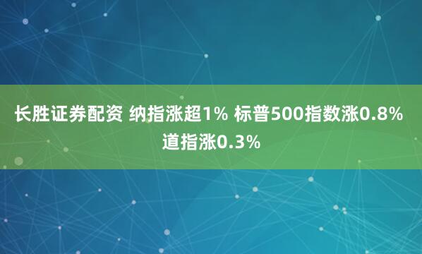长胜证券配资 纳指涨超1% 标普500指数涨0.8% 道指涨0.3%