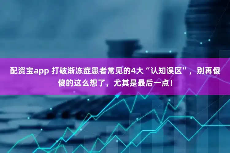 配资宝app 打破渐冻症患者常见的4大“认知误区”,别再傻傻的这么想了,尤其是最后一点!