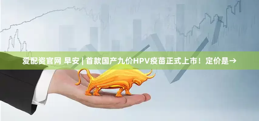 爱配资官网 早安 | 首款国产九价HPV疫苗正式上市!定价是→