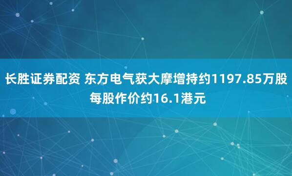 长胜证券配资 东方电气获大摩增持约1197.85万股 每股作价约16.1港元