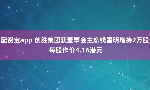 配资宝app 创胜集团获董事会主席钱雪明增持2万股 每股作价4.16港元