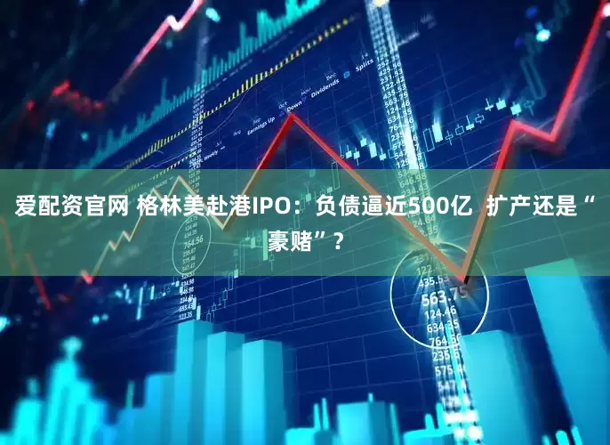 爱配资官网 格林美赴港IPO：负债逼近500亿  扩产还是“豪赌”？