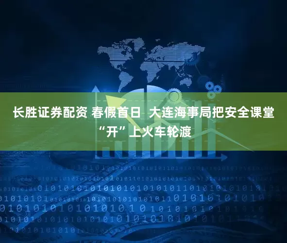 长胜证券配资 春假首日  大连海事局把安全课堂“开”上火车轮渡