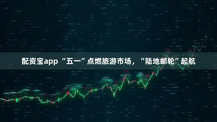 配资宝app “五一”点燃旅游市场，“陆地邮轮”起航