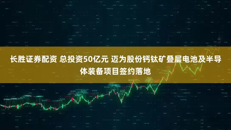长胜证券配资 总投资50亿元 迈为股份钙钛矿叠层电池及半导体装备项目签约落地