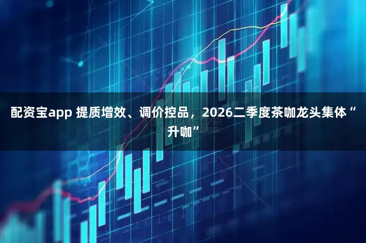 配资宝app 提质增效、调价控品，2026二季度茶咖龙头集体“升咖”